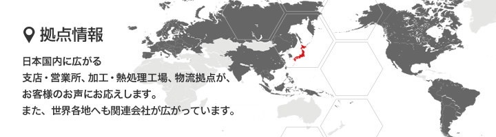 日本国内に広がる支店・営業所、加工・熱処理工場、物流拠点が、お客様のお声にお応えします。また、世界各地へも関連会社が広がっています。